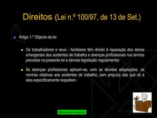 Direitos (Lei n.º 100/97, de 13 de Set.)

   Artigo 1.º Objecto da lei

        Os trabalhadores e seus - familiares têm direito à reparação dos danos
         emergentes dos acidentes de trabalho e doenças profissionais nos termos
         previstos na presente lei e demais legislação regulamentar.

        Às doenças profissionais aplicam-se, com as devidas adaptações, as
         normas relativas aos acidentes de trabalho, sem prejuízo das que só a
         elas especificamente respeitem.




                                Bibliotecas e Arquivos
 