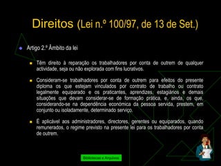 Direitos (Lei n.º 100/97, de 13 de Set.)
   Artigo 2.º Âmbito da lei

        Têm direito à reparação os trabalhadores por conta de outrem de qualquer
         actividade, seja ou não explorada com fins lucrativos.

        Consideram-se trabalhadores por conta de outrem para efeitos do presente
         diploma os que estejam vinculados por contrato de trabalho ou contrato
         legalmente equiparado e os praticantes, aprendizes, estagiários e demais
         situações que devam considerar-se de formação prática, e, ainda, os que,
         considerando-se na dependência económica da pessoa servida, prestem, em
         conjunto ou isoladamente, determinado serviço.

        É aplicável aos administradores, directores, gerentes ou equiparados, quando
         remunerados, o regime previsto na presente lei para os trabalhadores por conta
         de outrem.



                               Bibliotecas e Arquivos
 
