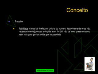 Conceito
       Trabalho

           Actividade manual ou intelectual própria do homem, frequentemente (mas não
            necessariamente) penosa e dirigida a um fim útil: não de mero prazer ou como
            jogo, mas para ganhar a vida (por necessidade




                               Bibliotecas e Arquivos
 