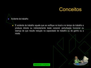 Conceitos
   Acidente de trabalho

        É acidente de trabalho aquele que se verifique no local e no tempo de trabalho e
         produza directa ou indirectamente lesão corporal, perturbação funcional ou
         doença de que resulte redução na capacidade de trabalho ou de ganho ou a
         morte.




                               Bibliotecas e Arquivos
 