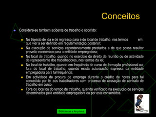 Conceitos
   Considera-se também acidente de trabalho o ocorrido:

        No trajecto de ida e de regresso para e do local de trabalho, nos termos     em
         que vier a ser definido em regulamentação posterior;
        Na execução de serviços espontaneamente prestados e de que possa resultar
         proveito económico para a entidade empregadora;
        No local de trabalho, quando no exercício do direito de reunião ou de actividade
         de representante dos trabalhadores, nos termos da lei;
        No local de trabalho, quando em frequência de curso de formação profissional ou,
         fora do local de trabalho, quando exista autorizacão expressa da entidade
         empregadora para tal frequência;
        Em actividade de procura de emprego durante o crédito de horas para tal
         concedido por lei aos trabalhadores com processo de cessação de contrato de
         trabalho em curso;
        Fora do local ou do tempo de trabalho, quando verificado na execução de serviços
         determinados pela entidade empregadora ou por esta consentidos.



                               Bibliotecas e Arquivos
 