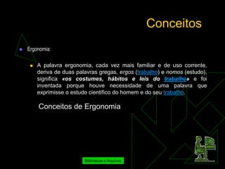 Conceitos
   Ergonomia:

        A palavra ergonomia, cada vez mais familiar e de uso corrente,
         deriva de duas palavras gregas, ergos (trabalho) e nomos (estudo),
         significa «os costumes, hábitos e leis do trabalho» e foi
         inventada porque houve necessidade de uma palavra que
         exprimisse o estudo cientifico do homem e do seu trabalho.

         Conceitos de Ergonomia




                           Bibliotecas e Arquivos
 