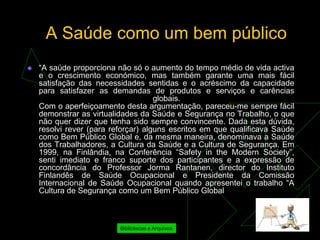 A Saúde como um bem público
   “A saúde proporciona não só o aumento do tempo médio de vida activa
    e o crescimento económico, mas também garante uma mais fácil
    satisfação das necessidades sentidas e o acréscimo da capacidade
    para satisfazer as demandas de produtos e serviços e carências
                                     globais.
    Com o aperfeiçoamento desta argumentação, pareceu-me sempre fácil
    demonstrar as virtualidades da Saúde e Segurança no Trabalho, o que
    não quer dizer que tenha sido sempre convincente. Dada esta dúvida,
    resolvi rever (para reforçar) alguns escritos em que qualificava Saúde
    como Bem Público Global e, da mesma maneira, denominava a Saúde
    dos Trabalhadores, a Cultura da Saúde e a Cultura de Segurança. Em
    1999, na Finlândia, na Conferência “Safety in the Modern Society”,
    senti imediato e franco suporte dos participantes e a expressão de
    concordância do Professor Jorma Rantanen, director do Instituto
    Finlandês de Saúde Ocupacional e Presidente da Comissão
    Internacional de Saúde Ocupacional quando apresentei o trabalho “A
    Cultura de Segurança como um Bem Público Global



                          Bibliotecas e Arquivos
 