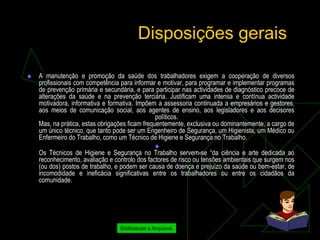 Disposições gerais

   A manutenção e promoção da saúde dos trabalhadores exigem a cooperação de diversos
    profissionais com competência para informar e motivar, para programar e implementar programas
    de prevenção primária e secundária, e para participar nas actividades de diagnóstico precoce de
    alterações da saúde e na prevenção terciária. Justificam uma intensa e contínua actividade
    motivadora, informativa e formativa. Impõem a assessoria continuada a empresários e gestores,
    aos meios de comunicação social, aos agentes de ensino, aos legisladores e aos decisores
                                                 políticos.
    Mas, na prática, estas obrigações ficam frequentemente, exclusiva ou dominantemente, a cargo de
    um único técnico, que tanto pode ser um Engenheiro de Segurança, um Higienista, um Médico ou
    Enfermeiro do Trabalho, como um Técnico de Higiene e Segurança no Trabalho.
                                                
    Os Técnicos de Higiene e Segurança no Trabalho servem-se “da ciência e arte dedicada ao
    reconhecimento, avaliação e controlo dos factores de risco ou tensões ambientais que surgem nos
    (ou dos) postos de trabalho, e podem ser causa de doença e prejuízo da saúde ou bem-estar, de
    incomodidade e ineficácia significativas entre os trabalhadores ou entre os cidadãos da
    comunidade.




                                  Bibliotecas e Arquivos
 
