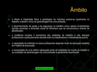 Âmbito
   o direito à integridade física e psicológica do indivíduo exerce-se igualmente no
    trabalho e desde o início da aprendizagem de uma profissão;
   o reconhecimento da saúde e da segurança no trabalho como valores fundamentais
    permite aumentar a dimensão social do fenómeno que se convencionou chamar de
    globalização;
   a incidência humana e económica dos acidentes do trabalho e das doenças
    profissionais é particularmente elevada entre os trabalhadores e trabalhadoras jovens;

   a capacidade de enfrentar os riscos profissionais depende muito da educação recebida
    em matéria de prevenção;
   a necessidade de uma melhor adequação entre as realidades do mundo do trabalho e
    as condições da aprendizagem de uma profissão é geralmente reconhecida.




                               Bibliotecas e Arquivos
 
