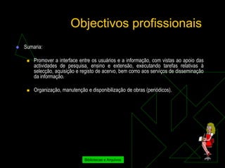 Objectivos profissionais
   Sumaria:

        Promover a interface entre os usuários e a informação, com vistas ao apoio das
         actividades de pesquisa, ensino e extensão, executando tarefas relativas à
         selecção, aquisição e registo de acervo, bem como aos serviços de disseminação
         da informação.

        Organização, manutenção e disponibilização de obras (periódicos).




                                Bibliotecas e Arquivos
 