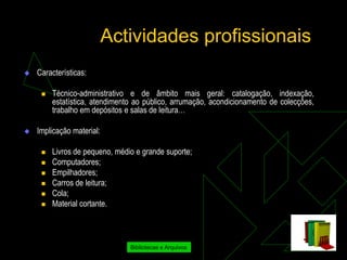 Actividades profissionais
   Características:

        Técnico-administrativo e de âmbito mais geral: catalogação, indexação,
         estatística, atendimento ao público, arrumação, acondicionamento de colecções,
         trabalho em depósitos e salas de leitura…

   Implicação material:

        Livros de pequeno, médio e grande suporte;
        Computadores;
        Empilhadores;
        Carros de leitura;
        Cola;
        Material cortante.



                                Bibliotecas e Arquivos
 