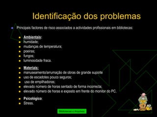 Identificação dos problemas
   Principais factores de risco associados a actividades profissionais em bibliotecas:

        Ambientais:
        humidade;
        mudanças de temperatura;
        poeiras;
        fungos;
        luminosidade fraca.
        Materiais:
        manuseamento/arrumação de obras de grande suporte
        uso de escadotes pouco seguros;
        uso de empilhadoras;
        elevado número de horas sentado de forma incorrecta;
        elevado número de horas e exposto em frente do monitor do PC.
        Psicológico:
        Stress.

                                  Bibliotecas e Arquivos
 