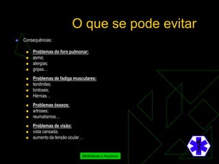 O que se pode evitar
   Consequências:

        Problemas do foro pulmonar:
        asma;
        alergias;
        gripes…
        Problemas de fadiga musculares:
        tendinites;
        lordoses;
        Hérnias…
        Problemas ósseos:
        artroses;
        reumatismos…
        Problemas de visão:
        vista cansada;
        aumento da tensão ocular…


                                 Bibliotecas e Arquivos
 