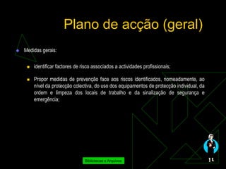 Plano de acção (geral)
   Medidas gerais:

        identificar factores de risco associados a actividades profissionais;

        Propor medidas de prevenção face aos riscos identificados, nomeadamente, ao
         nível da protecção colectiva, do uso dos equipamentos de protecção individual, da
         ordem e limpeza dos locais de trabalho e da sinalização de segurança e
         emergência;




                                  Bibliotecas e Arquivos
 