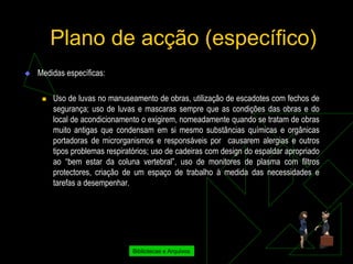 Plano de acção (específico)
   Medidas específicas:

        Uso de luvas no manuseamento de obras, utilização de escadotes com fechos de
         segurança; uso de luvas e mascaras sempre que as condições das obras e do
         local de acondicionamento o exigirem, nomeadamente quando se tratam de obras
         muito antigas que condensam em si mesmo substâncias químicas e orgânicas
         portadoras de microrganismos e responsáveis por causarem alergias e outros
         tipos problemas respiratórios; uso de cadeiras com design do espaldar apropriado
         ao “bem estar da coluna vertebral”, uso de monitores de plasma com filtros
         protectores, criação de um espaço de trabalho à medida das necessidades e
         tarefas a desempenhar.




                                Bibliotecas e Arquivos
 