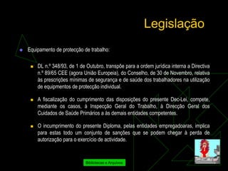 Legislação
   Equipamento de protecção de trabalho:

        DL n.º 348/93, de 1 de Outubro, transpõe para a ordem jurídica interna a Directiva
         n.º 89/65 CEE (agora União Europeia), do Conselho, de 30 de Novembro, relativa
         às prescrições mínimas de segurança e de saúde dos trabalhadores na utilização
         de equipmentos de protecção individual.

        A fiscalização do cumprimento das disposições do presente Dec-Lei, compete,
         mediante os casos, à Inspecção Geral do Trabalho, à Direcção Geral dos
         Cuidados de Saúde Primários a às demais entidades competentes.

        O incumprimento do presente Diploma, pelas entidades empregadoaras, implica
         para estas todo um conjunto de sanções que se podem chegar à perda de
         autorização para o exercício de actividade.


                               Bibliotecas e Arquivos
 