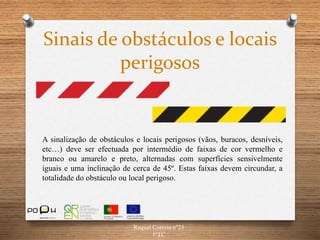 Raquel Correia nº25
1ºTC
Sinais de obstáculos e locais
perigosos
A sinalização de obstáculos e locais perigosos (vãos, buracos, desníveis,
etc…) deve ser efectuada por intermédio de faixas de cor vermelho e
branco ou amarelo e preto, alternadas com superfícies sensivelmente
iguais e uma inclinação de cerca de 45º. Estas faixas devem circundar, a
totalidade do obstáculo ou local perigoso.
 