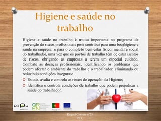 Higiene e saúde no
trabalho
Higiene e saúde no trabalho é muito importante no programa de
prevenção de riscos profissionais pois contribui para uma boaƒhigiene e
saúde na empresa e para o completo bem-estar físico, mental e social
do trabalhador, uma vez que os postos de trabalho têm de estar isentos
de riscos, obrigando as empresas a terem um especial cuidado.
Combate as doenças profissionais, identificando os problemas que
podem afectar o ambiente do trabalho e o trabalhador, eliminando ou
reduzindo condições inseguras:
O Estuda, avalia e controla os riscos de operação da Higiene;
O Identifica e controla condições de trabalho que podem prejudicar a
saúde do trabalhador.
Raquel Correia nº25
1ºTC
 