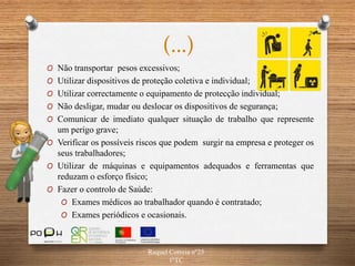 (…)
O Não transportar pesos excessivos;
O Utilizar dispositivos de proteção coletiva e individual;
O Utilizar correctamente o equipamento de protecção individual;
O Não desligar, mudar ou deslocar os dispositivos de segurança;
O Comunicar de imediato qualquer situação de trabalho que represente
um perigo grave;
O Verificar os possíveis riscos que podem surgir na empresa e proteger os
seus trabalhadores;
O Utilizar de máquinas e equipamentos adequados e ferramentas que
reduzam o esforço físico;
O Fazer o controlo de Saúde:
O Exames médicos ao trabalhador quando é contratado;
O Exames periódicos e ocasionais.
Raquel Correia nº25
1ºTC
 
