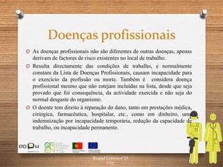 Doenças profissionais
O As doenças profissionais não são diferentes de outras doenças, apenas
derivam de factores de risco existentes no local de trabalho.
O Resulta directamente das condições de trabalho, e normalmente
constam da Lista de Doenças Profissionais, causam incapacidade para
o exercício da profissão ou morte. Também é considera doença
profissional mesmo que não estejam incluídas na lista, desde que seja
provado que foi consequência, da actividade exercida e não seja do
normal desgaste do organismo.
O O doente tem direito à reparação do dano, tanto em prestações médica,
cirúrgica, farmacêutica, hospitalar, etc., como em dinheiro, uma
indemnização por incapacidade temporária, redução da capacidade de
trabalho, ou incapacidade permanente.
Raquel Correia nº25
1ºTC
 