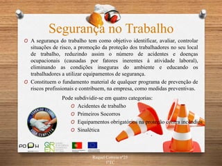 O A segurança do trabalho tem como objetivo identificar, avaliar, controlar
situações de risco, a promoção da proteção dos trabalhadores no seu local
de trabalho, reduzindo assim o número de acidentes e doenças
ocupacionais (causadas por fatores inerentes à atividade laboral),
eliminando as condições inseguras do ambiente e educando os
trabalhadores a utilizar equipamentos de segurança.
O Constituem o fundamento material de qualquer programa de prevenção de
riscos profissionais e contribuem, na empresa, como medidas preventivas.
Pode subdividir-se em quatro categorias:
O Acidentes de trabalho
O Primeiros Socorros
O Equipamentos obrigatórios na proteção contra incêndios
O Sinalética
Segurança no Trabalho
Raquel Correia nº25
1ºTC
 