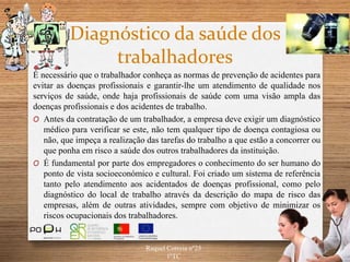 Diagnóstico da saúde dos
trabalhadores
É necessário que o trabalhador conheça as normas de prevenção de acidentes para
evitar as doenças profissionais e garantir-lhe um atendimento de qualidade nos
serviços de saúde, onde haja profissionais de saúde com uma visão ampla das
doenças profissionais e dos acidentes de trabalho.
O Antes da contratação de um trabalhador, a empresa deve exigir um diagnóstico
médico para verificar se este, não tem qualquer tipo de doença contagiosa ou
não, que impeça a realização das tarefas do trabalho a que estão a concorrer ou
que ponha em risco a saúde dos outros trabalhadores da instituição.
O É fundamental por parte dos empregadores o conhecimento do ser humano do
ponto de vista socioeconómico e cultural. Foi criado um sistema de referência
tanto pelo atendimento aos acidentados de doenças profissional, como pelo
diagnóstico do local de trabalho através da descrição do mapa de risco das
empresas, além de outras atividades, sempre com objetivo de minimizar os
riscos ocupacionais dos trabalhadores.
Raquel Correia nº25
1ºTC
 