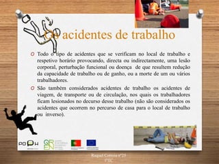 Os acidentes de trabalho
O Todo o tipo de acidentes que se verificam no local de trabalho e
respetivo horário provocando, directa ou indirectamente, uma lesão
corporal, perturbação funcional ou doença de que resultem redução
da capacidade de trabalho ou de ganho, ou a morte de um ou vários
trabalhadores.
O São também considerados acidentes de trabalho os acidentes de
viagem, de transporte ou de circulação, nos quais os trabalhadores
ficam lesionados no decurso desse trabalho (não são considerados os
acidentes que ocorrem no percurso de casa para o local de trabalho
ou inverso).
Raquel Correia nº25
1ºTC
 
