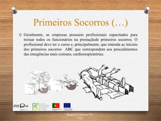 Primeiros Socorros (…)
Raquel Correia nº25
1ºTC
O Geralmente, as empresas possuem profissionais capacitados para
treinar todos os funcionários na prestaçãode primeiros socorros. O
profissional deve ter o curso e, principalmente, que entenda as iniciais
dos primeiros socorros ABC que correspondem aos procedimentos
das emegências mais comuns, cardiorespiratórias.
 