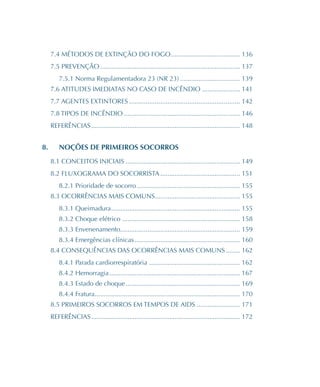 7.4 MÉTODOS DE EXTINÇÃO DO FOGO�������������������������������������� 136
7.5 PREVENÇÃO����������������������������������������������������������������������������� 137
7.5.1 Norma Regulamentadora 23 (NR 23)��������������������������������� 139
7.6 ATITUDES IMEDIATAS NO CASO DE INCÊNDIO��������������������� 141
7.7 AGENTES EXTINTORES������������������������������������������������������������� 142
7.8 TIPOS DE INCÊNDIO���������������������������������������������������������������� 146
REFERÊNCIAS���������������������������������������������������������������������������������� 148
8.	 NOÇÕES DE PRIMEIROS SOCORROS
8.1 CONCEITOS INICIAIS��������������������������������������������������������������� 149
8.2 FLUXOGRAMA DO SOCORRISTA�������������������������������������������� 151
8.2.1 Prioridade de socorro��������������������������������������������������������� 155
8.3 OCORRÊNCIAS MAIS COMUNS���������������������������������������������� 155
8.3.1 Queimadura����������������������������������������������������������������������� 155
8.3.2 Choque elétrico����������������������������������������������������������������� 158
8.3.3 Envenenamento������������������������������������������������������������������ 159
8.3.4 Emergências clínicas���������������������������������������������������������� 160
8.4 CONSEQUÊNCIAS DAS OCORRÊNCIAS MAIS COMUNS�������� 162
8.4.1 Parada cardiorrespiratória �������������������������������������������������� 162
8.4.2 Hemorragia������������������������������������������������������������������������ 167
8.4.3 Estado de choque��������������������������������������������������������������� 169
8.4.4 Fratura�������������������������������������������������������������������������������� 170
8.5 PRIMEIROS SOCORROS EM TEMPOS DE AIDS������������������������ 171
REFERÊNCIAS���������������������������������������������������������������������������������� 172
 