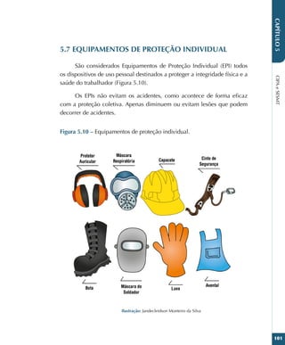 CIPA
e
SESMT
101
CAPÍTULO
5
5.7 EQUIPAMENTOS DE PROTEÇÃO INDIVIDUAL
São considerados Equipamentos de Proteção Individual (EPI) todos
os dispositivos de uso pessoal destinados a proteger a integridade física e a
saúde do trabalhador (Figura 5.10).
Os EPIs não evitam os acidentes, como acontece de forma eficaz
com a proteção coletiva. Apenas diminuem ou evitam lesões que podem
decorrer de acidentes.
Figura 5.10 – Equipamentos de proteção individual.
Ilustração: Jandecleidson Monteiro da Silva
 