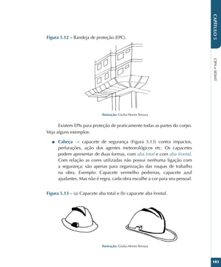 CIPA
e
SESMT
103
CAPÍTULO
5
Figura 5.12 – Bandeja de proteção (EPC).
Ilustração: Giulia Herres Terraza
Existem EPIs para proteção de praticamente todas as partes do corpo.
Veja alguns exemplos:
■
■ Cabeça → capacete de segurança (Figura 5.13) contra impactos,
perfurações, ação dos agentes meteorológicos etc. Os capacetes
podem apresentar de duas formas, com aba total e com aba frontal.
Com relação as cores utilizadas não possui nenhuma ligação com
a segurança; são apenas para organização das roupas de trabalho
na obra. Exemplo: Capacete vermelho pedreiras, capacete azul
ajudantes. Mas não é regra, cada obra escolhe a cor para seu pessoal.
Figura 5.13 – (a) Capacete aba total e (b) capacete aba frontal.
Ilustração: Giulia Herres Terraza
 