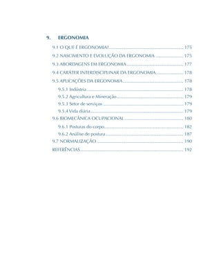 9.	 ERGONOMIA
9.1 O QUE É ERGONOMIA?����������������������������������������������������������� 175
9.2 NASCIMENTO E EVOLUÇÃO DA ERGONOMIA���������������������� 175
9.3 ABORDAGENS EM ERGONOMIA��������������������������������������������� 177
9.4 CARÁTER INTERDISCIPLINAR DA ERGONOMIA���������������������� 178
9.5 APLICAÇÕES DA ERGONOMIA������������������������������������������������ 178
9.5.1 Indústria����������������������������������������������������������������������������� 178
9.5.2 Agricultura e Mineração����������������������������������������������������� 179
9.5.3 Setor de serviços���������������������������������������������������������������� 179
9.5.4 Vida diária�������������������������������������������������������������������������� 179
9.6 BIOMECÂNICA OCUPACIONAL����������������������������������������������� 180
9.6.1 Posturas do corpo��������������������������������������������������������������� 182
9.6.2 Análise de postura�������������������������������������������������������������� 187
9.7 NORMALIZAÇÃO��������������������������������������������������������������������� 190
REFERÊNCIAS���������������������������������������������������������������������������������� 192
 