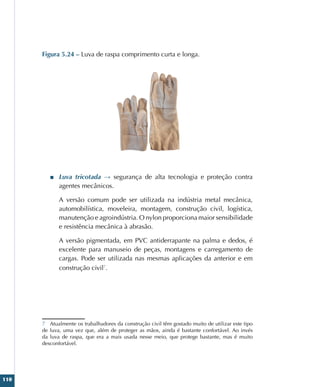 110
Figura 5.24 – Luva de raspa comprimento curta e longa.
■
■ Luva tricotada → segurança de alta tecnologia e proteção contra
agentes mecânicos.
A versão comum pode ser utilizada na indústria metal mecânica,
automobilística, moveleira, montagem, construção civil, logística,
manutenção e agroindústria. O nylon proporciona maior sensibilidade
e resistência mecânica à abrasão.
A versão pigmentada, em PVC antiderrapante na palma e dedos, é
excelente para manuseio de peças, montagens e carregamento de
cargas. Pode ser utilizada nas mesmas aplicações da anterior e em
construção civil7
.
7 Atualmente os trabalhadores da construção civil têm gostado muito de utilizar este tipo
de luva, uma vez que, além de proteger as mãos, ainda é bastante confortável. Ao invés
da luva de raspa, que era a mais usada nesse meio, que protege bastante, mas é muito
desconfortável.
 