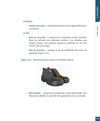 CIPA
e
SESMT
111
CAPÍTULO
5
■
■ Braços
□
□ Mangote em raspa → proteção do usuário contra agentes abrasivos,
escoriantes.
■
■ Pés
□
□ Bota de borracha → proporciona isolamento contra umidade.
Deve ser utilizada em ambientes úmidos e em trabalhos que
exigem contato com produtos químicos, podendo ser de cano
curto ou de cano longo.
□
□ Bota de proteção → protege os pés do trabalhador dos riscos do
ambiente (Figura 5.25).
Figura 5.25 – Bota de proteção comum com elástico lateral.
□
□ Bota isolante → proporciona isolamento contra eletricidade. Essa
bota possui detalhe na parte de trás, geralmente em cor amarelo.
 