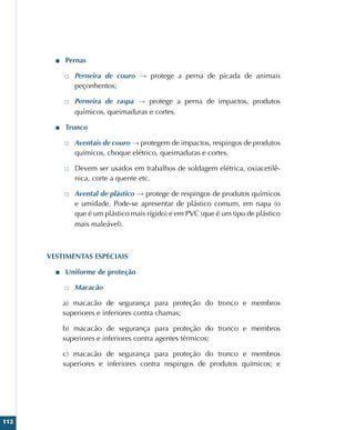 112
■
■ Pernas
□
□ Perneira de couro → protege a perna de picada de animais
peçonhentos;
□
□ Perneira de raspa → protege a perna de impactos, produtos
químicos, queimaduras e cortes.
■
■ Tronco
□
□ Aventais de couro → protegem de impactos, respingos de produtos
químicos, choque elétrico, queimaduras e cortes.
□
□ Devem ser usados em trabalhos de soldagem elétrica, oxiacetilê-
nica, corte a quente etc.
□
□ Avental de plástico → protege de respingos de produtos químicos
e umidade. Pode-se apresentar de plástico comum, em napa (o
que é um plástico mais rígido) e em PVC (que é um tipo de plástico
mais maleável).
VESTIMENTAS ESPECIAIS
■
■ Uniforme de proteção
□
□ Macacão
a) macacão de segurança para proteção do tronco e membros
superiores e inferiores contra chamas;
b) macacão de segurança para proteção do tronco e membros
superiores e inferiores contra agentes térmicos;
c) macacão de segurança para proteção do tronco e membros
superiores e inferiores contra respingos de produtos químicos; e
 