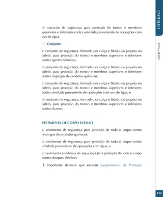 CIPA
e
SESMT
113
CAPÍTULO
5
d) macacão de segurança para proteção do tronco e membros
superiores e inferiores contra umidade proveniente de operações com
uso de água.
□
□ Conjunto
a) conjunto de segurança, formado por calça e blusão ou jaqueta ou
paletó, para proteção do tronco e membros superiores e inferiores
contra agentes térmicos;
b) conjunto de segurança, formado por calça e blusão ou jaqueta ou
paletó, para proteção do tronco e membros superiores e inferiores
contra respingos de produtos químicos;
c) conjunto de segurança, formado por calça e blusão ou jaqueta ou
paletó, para proteção do tronco e membros superiores e inferiores
contra umidade proveniente de operações com uso de água; e
d) conjunto de segurança, formado por calça e blusão ou jaqueta ou
paletó, para proteção do tronco e membros superiores e inferiores
contra chamas.
VESTIMENTA DE CORPO INTEIRO
a) vestimenta de segurança para proteção de todo o corpo contra
respingos de produtos químicos;
b) vestimenta de segurança para proteção de todo o corpo contra
umidade proveniente de operações com água; e
c) vestimenta condutiva de segurança para proteção de todo o corpo
contra choques elétricos.
É importante destacar que existem Equipamentos de Proteção
 