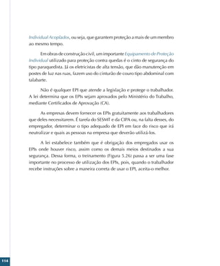 114
Individual Acoplados, ou seja, que garantem proteção a mais de um membro
ao mesmo tempo.
Em obras de construção civil, um importante Equipamento de Proteção
Individual utilizado para proteção contra quedas é o cinto de segurança do
tipo paraquedista. Já os eletricistas de alta tensão, que dão manutenção em
postes de luz nas ruas, fazem uso do cinturão de couro tipo abdominal com
talabarte.
Não é qualquer EPI que atende a legislação e protege o trabalhador.
A lei determina que os EPIs sejam aprovados pelo Ministério do Trabalho,
mediante Certificados de Aprovação (CA).
As empresas devem fornecer os EPIs gratuitamente aos trabalhadores
que deles necessitarem. É tarefa do SESMT e da CIPA ou, na falta desses, do
empregador, determinar o tipo adequado de EPI em face do risco que irá
neutralizar e quais as pessoas na empresa que deverão utilizá-los.
A lei estabelece também que é obrigação dos empregados usar os
EPIs onde houver risco, assim como os demais meios destinados a sua
segurança. Dessa forma, o treinamento (Figura 5.26) passa a ser uma fase
importante no processo de utilização dos EPIs, pois, quando o trabalhador
recebe instruções sobre a maneira correta de usar o EPI, aceita-o melhor.
 