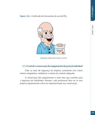 CIPA
e
SESMT
115
CAPÍTULO
5
Figura 5.26 – Certificado de treinamento do uso de EPIs.
Ilustração: Jandecleidson Monteiro da Silva
5.7.1Controleeconservaçãodosequipamentosdeproteçãoindividual
Cabe ao setor de segurança da empresa, juntamente com outros
setores competentes, estabelecer o sistema de controle adequado.
A conservação dos equipamentos é outro fator que contribui para
a segurança do trabalhador. Portanto, cada profissional deve ter os seus
próprios equipamentos e deve ser responsável pela sua conservação.
 