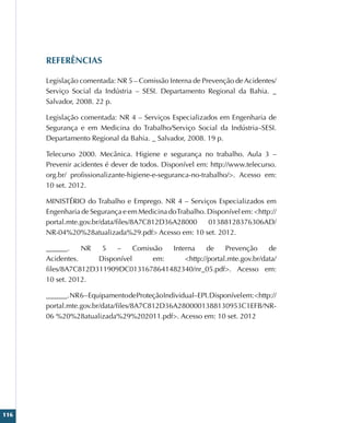 116
REFERÊNCIAS
Legislação comentada: NR 5 – Comissão Interna de Prevenção de Acidentes/
Serviço Social da Indústria – SESI. Departamento Regional da Bahia. _
Salvador, 2008. 22 p.
Legislação comentada: NR 4 – Serviços Especializados em Engenharia de
Segurança e em Medicina do Trabalho/Serviço Social da Indústria–SESI.
Departamento Regional da Bahia. _ Salvador, 2008. 19 p.
Telecurso 2000. Mecânica. Higiene e segurança no trabalho. Aula 3 –
Prevenir acidentes é dever de todos. Disponível em: http://www.telecurso.
org.br/ profissionalizante-higiene-e-seguranca-no-trabalho/. Acesso em:
10 set. 2012.
MINISTÉRIO do Trabalho e Emprego. NR 4 – Serviços Especializados em
Engenharia de Segurança e em Medicina doTrabalho. Disponível em: http://
portal.mte.gov.br/data/files/8A7C812D36A28000 01388128376306AD/
NR-04%20%28atualizada%29.pdf Acesso em: 10 set. 2012.
______. NR 5 – Comissão Interna de Prevenção de
Acidentes. Disponível em: http://portal.mte.gov.br/data/
files/8A7C812D311909DC0131678641482340/nr_05.pdf. Acesso em:
10 set. 2012.
______.NR6–EquipamentodeProteçãoIndividual–EPI.Disponívelem:http://
portal.mte.gov.br/data/files/8A7C812D36A2800001388130953C1EFB/NR-
06 %20%28atualizada%29%202011.pdf. Acesso em: 10 set. 2012
 