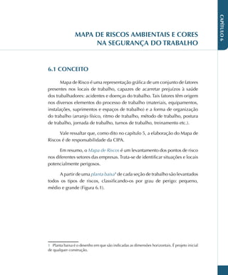 CAPÍTULO
6
MAPA DE RISCOS AMBIENTAIS E CORES
NA SEGURANÇA DO TRABALHO
6.1 CONCEITO
Mapa de Risco é uma representação gráfica de um conjunto de fatores
presentes nos locais de trabalho, capazes de acarretar prejuízos à saúde
dos trabalhadores: acidentes e doenças do trabalho. Tais fatores têm origem
nos diversos elementos do processo de trabalho (materiais, equipamentos,
instalações, suprimentos e espaços de trabalho) e a forma de organização
do trabalho (arranjo físico, ritmo de trabalho, método de trabalho, postura
de trabalho, jornada de trabalho, turnos de trabalho, treinamento etc.).
Vale ressaltar que, como dito no capítulo 5, a elaboração do Mapa de
Riscos é de responsabilidade da CIPA.
Em resumo, o Mapa de Riscos é um levantamento dos pontos de risco
nos diferentes setores das empresas. Trata-se de identificar situações e locais
potencialmente perigosos.
A partir de uma planta baixa1
de cada seção de trabalho são levantados
todos os tipos de riscos, classificando-os por grau de perigo: pequeno,
médio e grande (Figura 6.1).
1 Planta baixa é o desenho em que são indicadas as dimensões horizontais. É projeto inicial
de qualquer construção.
 