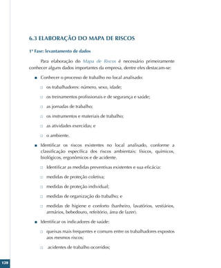 120
6.3 ELABORAÇÃO DO MAPA DE RISCOS
1ª Fase: levantamento de dados
Para elaboração do Mapa de Riscos é necessário primeiramente
conhecer alguns dados importantes da empresa, dentre eles destacam-se:
■
■ Conhecer o processo de trabalho no local analisado:
□
□ os trabalhadores: número, sexo, idade;
□
□ os treinamentos profissionais e de segurança e saúde;
□
□ as jornadas de trabalho;
□
□ os instrumentos e materiais de trabalho;
□
□ as atividades exercidas; e
□
□ o ambiente.
■
■ Identificar os riscos existentes no local analisado, conforme a
classificação específica dos riscos ambientais: físicos, químicos,
biológicos, ergonômicos e de acidente.
□
□ Identificar as medidas preventivas existentes e sua eficácia:
□
□ medidas de proteção coletiva;
□
□ medidas de proteção individual;
□
□ medidas de organização do trabalho; e
□
□ medidas de higiene e conforto (banheiro, lavatórios, vestiários,
armários, bebedouro, refeitório, área de lazer).
■
■ Identificar os indicadores de saúde:
□
□ queixas mais frequentes e comuns entre os trabalhadores expostos
aos mesmos riscos;
□
□ acidentes de trabalho ocorridos;
 