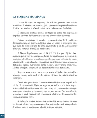124
6.4 CORES NA SEGURANÇA
O uso de cores na segurança do trabalho permite uma reação
automática do observador, evitando que a pessoa tenha que se deter diante
do sinal, ler, analisar e, só então, atuar de acordo com sua finalidade.
É importante destacar que a utilização de cores não dispensa o
emprego de outras formas de sinalização e prevenção de acidentes.
Embora os cuidados no uso das cores para sinalização do ambiente
de trabalho seja um aspecto subjetivo, deve ser usado o bom senso para
que o uso de cores seja feito de forma equilibrada, a fim de não ocasionar
distração, confusão e fadiga ao trabalhador.
A Norma Regulamentadora n.º 26 (NR 26) tem por objetivo fixar
as cores que devem ser usadas nos locais de trabalho para prevenção de
acidentes, identificando os equipamentos de segurança, delimitando áreas,
identificando as canalizações empregadas nas indústrias para a condução
de líquidos e gases, e advertindo contra riscos. O objetivo fim é promover a
saúde e proteger a integridade do trabalhador no local de trabalho.
Segundo essa norma, as cores a serem adotadas são: vermelha,
amarela, branca, preta, azul, verde, laranja, púrpura, lilás, cinza, alumínio
e marrom.
Destaca-se que somente o uso das cores não atende aos requisitos da
NR 26. A comunicação básica de segurança e saúde ocupacional requer
a necessidade de utilização de diversas formas de comunicação para que
as pessoas entendam a mensagem que se quer passar. Para questões de
segurança e saúde ocupacional, destacam-se três formas de comunicação:
escrita, números e cores.
A indicação em cor, sempre que necessária, especialmente quando
em área de trânsito para pessoas estranhas ao trabalho, será acompanhada
dos sinais convencionais ou da identificação por palavras.
 