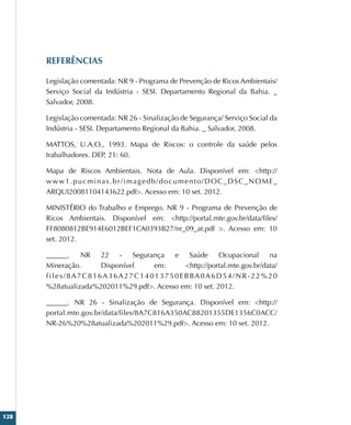 128
REFERÊNCIAS
Legislação comentada: NR 9 - Programa de Prevenção de Ricos Ambientais/
Serviço Social da Indústria - SESI. Departamento Regional da Bahia. _
Salvador, 2008.
Legislação comentada: NR 26 - Sinalização de Segurança/ Serviço Social da
Indústria - SESI. Departamento Regional da Bahia. _ Salvador, 2008.
MATTOS, U.A.O., 1993. Mapa de Riscos: o controle da saúde pelos
trabalhadores. DEP, 21: 60.
Mapa de Riscos Ambientais. Nota de Aula. Disponível em: http://
www1.pucminas.br/imagedb/documento/DOC_DSC_NOME_
ARQUI20081104143622.pdf. Acesso em: 10 set. 2012.
MINISTÉRIO do Trabalho e Emprego. NR 9 - Programa de Prevenção de
Ricos Ambientais. Disponível em: http://portal.mte.gov.br/data/files/
FF8080812BE914E6012BEF1CA0393B27/nr_09_at.pdf . Acesso em: 10
set. 2012.
______. NR 22 - Segurança e Saúde Ocupacional na
Mineração. Disponível em: http://portal.mte.gov.br/data/
files/8A7C816A36A27C14013750EBBA0A6D54/NR-22%20
%28atualizada%202011%29.pdf. Acesso em: 10 set. 2012.
______. NR 26 - Sinalização de Segurança. Disponível em: http://
portal.mte.gov.br/data/files/8A7C816A350AC88201355DE1356C0ACC/
NR-26%20%28atualizada%202011%29.pdf. Acesso em: 10 set. 2012.
 
