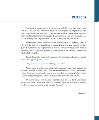 PREFÁCIO
Sem dúvida, atualmente a segurança do trabalho vem ganhando cada
vez mais espaço nos ambientes laborais. Felizmente os empresários têm
enxergado que os investimentos em segurança e saúde do trabalhador possuem
papel fundamental para consolidação de uma empresa com selo de qualidade,
certificada segundo os padrões de ISO 9001, exigidos na atualidade.
Observando a falta de existência de material didático específico para a
Educação Profissional e Tecnológica, a autora desenvolveu este manual técnico,
que é bastante didático e apropriado a levar os alunos que necessitam cursar a
disciplina de HST (Higiene e Segurança doTrabalho) a alcançarem as competências
e habilidades exigidas.
Buscando auxiliar ainda mais o processo de ensino-aprendizagem, a autora
criou um blog para apoio ao livro:
http://hsteducacaoprofissional.blogspot.com.br
Nesse canal, a autora apresenta textos complementares que podem ser
utilizados durante as aulas, para facilitar o entendimento do aluno, assim como
vídeos ilustrativos, direcionados a cada tema abordado em cada capítulo do livro.
O canal tem como objetivo, ainda, um contato mais próximo com a autora.
De posse dessas informações, espera-se que se faça bom uso dessas
ferramentas e que, ao final de tudo, em qualquer lugar que se trabalhe, tenham
orgulho de dizer: este ambiente de trabalho é seguro!
A autora.
 