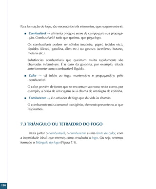 130
Para formação do fogo, são necessários três elementos, que reagem entre si:
■
■ Combustível → alimenta o fogo e serve de campo para sua propaga-
ção. Combustível é tudo que queima, que pega fogo.
Os combustíveis podem ser sólidos (madeira, papel, tecidos etc.),
líquidos (álcool, gasolina, óleo etc.) ou gasosos (acetileno, butano,
metano etc.).
Substâncias combustíveis que queimam muito rapidamente são
chamadas inflamáveis. É o caso da gasolina, por exemplo, citada
anteriormente como combustível líquido.
■
■ Calor → dá início ao fogo, mantendo-o e propagando-o pelo
combustível.
O calor provém de fontes que se encontram ao nosso redor como, por
exemplo, a brasa de um cigarro ou a chama de um fogão de cozinha.
■
■ Comburente → é o ativador de fogo que dá vida às chamas.
O comburente mais comum é o oxigênio, elemento presente no ar que
respiramos.
7.3 TRIÂNGULO OU TETRAEDRO DO FOGO
Basta juntar o combustível, o comburente e uma fonte de calor, com
a intensidade ideal, que teremos como resultado o fogo. Ou seja, teremos
formado o Triângulo do fogo (Figura 7.1).
 