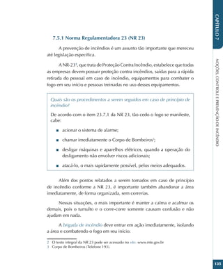 NOÇÕES,
CONTROLE
E
PREVENÇÃO
DE
INCÊNDIO
135
CAPÍTULO
7
7.5.1 Norma Regulamentadora 23 (NR 23)
A prevenção de incêndios é um assunto tão importante que mereceu
até legislação específica.
A NR-232
, que trata de Proteção Contra Incêndio, estabelece que todas
as empresas devem possuir proteção contra incêndios, saídas para a rápida
retirada do pessoal em caso de incêndio, equipamentos para combater o
fogo em seu início e pessoas treinadas no uso desses equipamentos.
Quais são os procedimentos a serem seguidos em caso de princípio de
incêndio?
De acordo com o item 23.7.1 da NR 23, tão cedo o fogo se manifeste,
cabe:
■
■ acionar o sistema de alarme;
■
■ chamar imediatamente o Corpo de Bombeiros3
;
■
■ desligar máquinas e aparelhos elétricos, quando a operação do
desligamento não envolver riscos adicionais;
■
■ atacá-lo, o mais rapidamente possível, pelos meios adequados.
Além dos pontos relatados a serem tomados em caso de princípio
de incêndio conforme a NR 23, é importante também abandonar a área
imediatamente, de forma organizada, sem correrias.
Nessas situações, o mais importante é manter a calma e acalmar os
demais, pois o tumulto e o corre-corre somente causam confusão e não
ajudam em nada.
A brigada de incêndio deve entrar em ação imediatamente, isolando
a área e combatendo o fogo em seu início.
2 O texto integral da NR 23 pode ser acessado no site: www.mte.gov.br
3 Corpo de Bombeiros (Telefone 193).
 