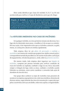 136
Deve ainda identificar que classe de incêndio (A, B, C ou D) está
acontecendo para notificar o Corpo de Bombeiros assim que ele chegar.
Brigadas de Incêndio são grupos de pessoas previamente treinadas,
organizadas e capacitadas dentro de uma organização, empresa ou
estabelecimento para realizar atendimento em situações de emergência.
Em geral estão treinadas para atuar na prevenção e combate de incêndios,
prestação de primeiros socorros e evacuação de ambientes.
7.6 ATITUDES IMEDIATAS NO CASO DE INCÊNDIO
Em qualquer incêndio, os cinco primeiros minutos são decisivos. Se o
fogo não for dominado nesse prazo, a tendência é ele escapar ao controle.
Por essa razão, é tão importante evitar que os incêndios comecem, ou pelo
menos, se começarem, devem ser extintos rapidamente.
Toda empresa deve ter um plano de prevenção e combate a
incêndios e um sistema de controle que proporcione rápida comunicação e
correspondente tomada de providências. Ele orienta muito sobre a utilização
de equipamentos, retirada das pessoas e, ainda, sobre os primeiros socorros.
Do mesmo modo, toda empresa deve organizar sua brigada de
incêndios, composta por pessoas treinadas para verificar condições de
riscos de incêndio ou explosão; combater o fogo no seu início, buscando
romper o triângulo do fogo; isolar as áreas, combater o incêndio usando
hidrantes ou extintores, assim como coordenar e comandar toda ação de
abandono da área de risco.
Esse grupo deve conhecer os tipos de incêndios mais prováveis de
acontecer na empresa a que pertence e ter, entre seus membros, elementos de
diversos setores, especialmente das áreas de manutenção e supervisão que,
pelas características de suas atividades, estão mais sujeitas a irregularidades.
 