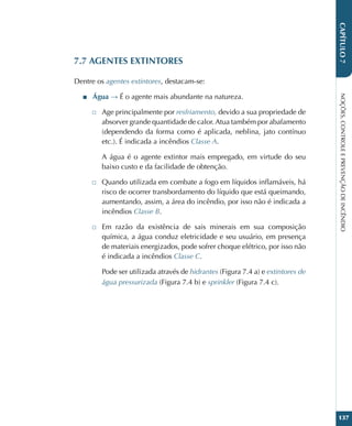 NOÇÕES,
CONTROLE
E
PREVENÇÃO
DE
INCÊNDIO
137
CAPÍTULO
7
7.7 AGENTES EXTINTORES
Dentre os agentes extintores, destacam-se:
■
■ Água → É o agente mais abundante na natureza.
□
□ Age principalmente por resfriamento, devido a sua propriedade de
absorver grande quantidade de calor. Atua também por abafamento
(dependendo da forma como é aplicada, neblina, jato contínuo
etc.). É indicada a incêndios Classe A.
A água é o agente extintor mais empregado, em virtude do seu
baixo custo e da facilidade de obtenção.
□
□ Quando utilizada em combate a fogo em líquidos inflamáveis, há
risco de ocorrer transbordamento do líquido que está queimando,
aumentando, assim, a área do incêndio, por isso não é indicada a
incêndios Classe B.
□
□ Em razão da existência de sais minerais em sua composição
química, a água conduz eletricidade e seu usuário, em presença
de materiais energizados, pode sofrer choque elétrico, por isso não
é indicada a incêndios Classe C.
Pode ser utilizada através de hidrantes (Figura 7.4 a) e extintores de
água pressurizada (Figura 7.4 b) e sprinkler (Figura 7.4 c).
 