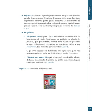 NOÇÕES,
CONTROLE
E
PREVENÇÃO
DE
INCÊNDIO
139
CAPÍTULO
7
■
■ Espuma → A espuma é gerada pelo batimento da água com o líquido
gerador de espuma e ar. O extintor de espuma pode ser de dois tipos,
dependendo da forma que foi gerada a espuma, são eles: extintor de
espuma mecânica pressurizada e extintor de espuma mecânica com
pressão injetada. Será usado em princípios de incêndio das Classes
A e B.
■
■ Pó químico
□
□ Pó químico seco (Figura 7.5) → são substâncias constituídas de
bicarbonato de sódio, bicarbonato de potássio ou cloreto de
potássio, que, pulverizadas, formam uma nuvem de pó sobre
o fogo, extinguindo-o por quebra da reação em cadeia e por
abafamento. São indicados para incêndios Classe B.
O pó deve receber um tratamento anti-higroscópio para não
umedecer evitando assim a solidificação no interior do extintor.
□
□ Pó químico seco especial → pós à base de cloreto de sódio, cloreto
de bário, monofosfato de amônia ou grafite seco. Indicado para
combate a incêndios de Classe D.
Figura 7.5 – Extintor de pó químico seco.
 