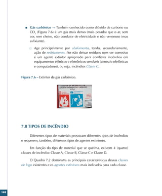 140
■
■ Gás carbônico → Também conhecido como dióxido de carbono ou
CO2
(Figura 7.6) é um gás mais denso (mais pesado) que o ar, sem
cor, sem cheiro, não condutor de eletricidade e não venenoso (mas
asfixiante).
□
□ Age principalmente por abafamento, tendo, secundariamente,
ação de resfriamento. Por não deixar resíduos nem ser corrosivo
é um agente extintor apropriado para combater incêndios em
equipamentos elétricos e eletrônicos sensíveis (centrais telefônicas
e computadores), ou seja, incêndios Classe C.
Figura 7.6 – Extintor de gás carbônico.
7.8 TIPOS DE INCÊNDIO
Diferentes tipos de materiais provocam diferentes tipos de incêndios
e requerem, também, diferentes tipos de agentes extintores.
Em função do tipo de material que se queima, existem 4 (quatro)
classes de incêndio: Classe A, Classe B, Classe C e Classe D.
O Quadro 7.2 demonstra as principais características dessas classes
de fogo existentes e os agentes extintores mais indicados para cada classe.
 