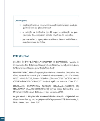 142
Observações:
□
□ nos fogos Classe A, em seu início, poderão ser usados ainda pó
químico seco ou gás carbônico!
□
□ a extinção de incêndios tipo D requer a utilização de pós
especiais, de acordo com o metal envolvido no incêndio.
□
□ para extinção do fogo podemos utilizar o sistema hidráulico ou
os extintores de incêndio.
REFERÊNCIAS
CENTRO DE INSTRUÇÃO ESPECIALIZADA DE BOMBEIROS. Apostila de
Treinamento. Rio de Janeiro. Disponível em: http://www.cieb.cbmerj.rj.gov.
br/documentos/Material_downloads/Cap_3.pdf
FUNDACENTRO.Manualdeproteçãoecombateaincêndios.Disponívelem:
http://www.fundacentro.gov.br/dominios/ctn/anexos/cdNr10/Manuais/
M%C3%B3dulo02/8_Manual%20de%20Prote%C3%A7%C3%A3o%20
e%20Combate%20a%20Inc%C3%AAndios.pdf. Acesso em: 10 set. 2012.
LEGISLAÇÃO COMENTADA: NORMAS REGULAMENTADORAS DE
SEGURANÇA E SAÚDE DO TRABALHO/ Serviço Social da Indústria - SESI.
Departamento Regional da Bahia. 315 p. Salvador, 2008.
Projeto Técnico Simplificado. Universidade de São Paulo. Disponível em:
http://www.lmc.ep.usp.br/people/valdir/wp-content/PTSIII/extintores_1.
html.Acesso em: 10 set. 2012.
 