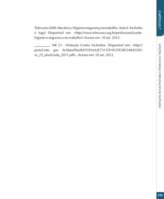 NOÇÕES,
CONTROLE
E
PREVENÇÃO
DE
INCÊNDIO
143
CAPÍTULO
7
Telecurso2000.Mecânica.Higieneesegurançanotrabalho. Aula4-Incêndio
é fogo! Disponível em: http://www.telecurso.org.br/profissionalizante-
higiene-e-seguranca-no-trabalho/Acesso em: 10 set. 2012.
_________. NR 23 - Proteção Contra Incêndios. Disponível em: http://
portal.mte. gov .br/data/files/8A7C816A2E7311D1012FE5B554845302/
nr_23_atualizada_2011.pdf. Acesso em: 10 set. 2012.
 