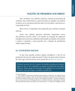 CAPÍTULO
8
NOÇÕES DE PRIMEIROS SOCORROS1
Até o momento, nos capítulos anteriores, tratamos da prevenção de
acidentes. Mas, infelizmente, se, apesar de todos os cuidados, um acidente
acontecer ou se uma pessoa próxima sofrer um mal súbito, o que deve-se e
o que pode-se fazer?
Dessa forma, é importante estar preparado para enfrentar situações
adversas.
Assim este capítulo apresenta elementos importantes acerca
dos primeiros socorros, frente a um quadro ou situações de urgências/
emergências em meio aos ambientes relacionados ao trabalho.Visa orientar
e instruir o estudante a como proceder até a chegada do atendimento
médico especializado.
8.1 CONCEITOS INICIAIS
O que fazer quando acontece alguma emergência e não há um
profissional da área de saúde por perto? É dever de quem estiver próximo
da vítima agir como socorrista, isso é, prestar-lhe os Primeiros Socorros.
Primeiros socorros são um conjunto de medidas prestadas por pessoas
leigas ou não, a um acidentado ou alguém acometido de mal súbito
(desmaio, infarto agudo do miocárdio, crise epiléptica etc.) no local do
acidente, antes que chegue a assistência qualificada.
1 Este capítulo foi gentilmente elaborado pelo professor Enfermeiro do Trabalho Renzo
Gonçalves Chaves, professor titular da disciplina de Higiene e Segurança do Trabalho (HST)
do Instituto Federal de Educação, Ciência e Tecnologia de Brasília – Campus Samambaia,
para os cursos técnicos de Produção Moveleira, Controle Ambiental e Reciclagem. Demais
assuntos publicados pelo autor podem ser visualizados no site: http://sst-if.blogspot.com.br/
 