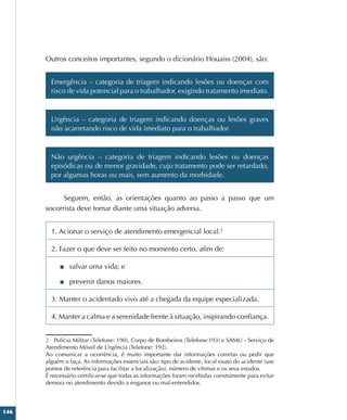 146
Outros conceitos importantes, segundo o dicionário Houaiss (2004), são:
Emergência – categoria de triagem indicando lesões ou doenças com
risco de vida potencial para o trabalhador, exigindo tratamento imediato.
Urgência – categoria de triagem indicando doenças ou lesões graves
não acarretando risco de vida imediato para o trabalhador.
Não urgência – categoria de triagem indicando lesões ou doenças
episódicas ou de menor gravidade, cujo tratamento pode ser retardado,
por algumas horas ou mais, sem aumento da morbidade.
Seguem, então, as orientações quanto ao passo a passo que um
socorrista deve tomar diante uma situação adversa.2
1. Acionar o serviço de atendimento emergencial local.2
2. Fazer o que deve ser feito no momento certo, afim de:
■
■ salvar uma vida; e
■
■ prevenir danos maiores.
3. Manter o acidentado vivo até a chegada da equipe especializada.
4. Manter a calma e a serenidade frente à situação, inspirando confiança.
2 Polícia Militar (Telefone: 190), Corpo de Bombeiros (Telefone:193) e SAMU - Serviço de
Atendimento Móvel de Urgência (Telefone: 192).
Ao comunicar a ocorrência, é muito importante dar informações corretas ou pedir que
alguém o faça. As informações essenciais são: tipo de acidente, local exato do acidente (use
pontos de referência para facilitar a localização), número de vítimas e os seus estados.
É necessário certificar-se que todas as informações foram recebidas corretamente para evitar
demora no atendimento devido a enganos ou mal-entendidos.
 